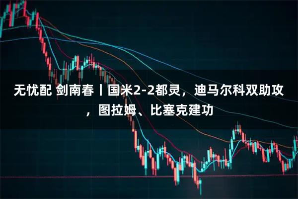 无忧配 剑南春丨国米2-2都灵，迪马尔科双助攻，图拉姆、比塞克建功